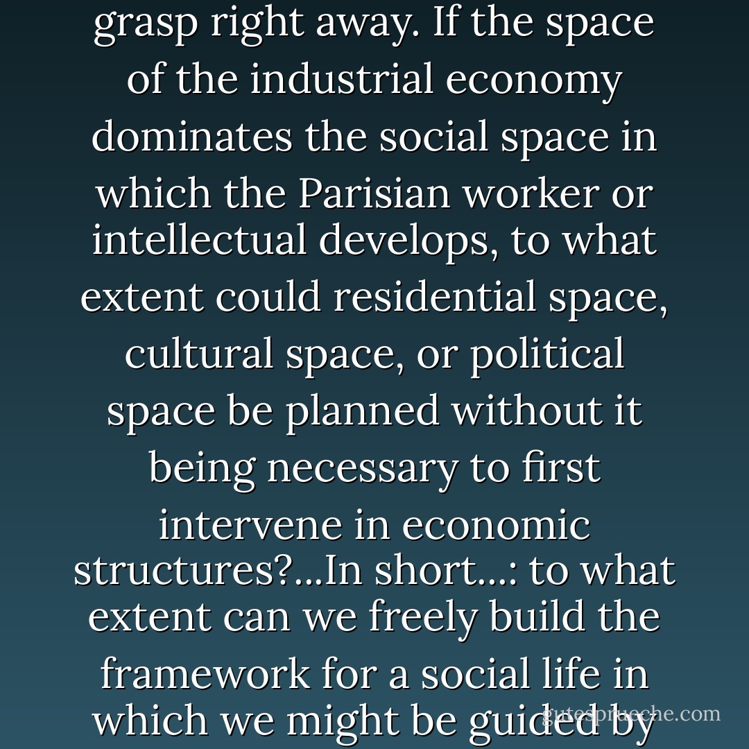 So many problems we will get to the bottom of later, but whose spatial aspect we must grasp right away. If the space of the industrial economy dominates the social space in which the Parisian worker or intellectual develops, to what extent could residential space, cultural space, or political space be planned without it being necessary to first intervene in economic structures?...In short...: to what extent can we freely build the framework for a social life in which we might be guided by our aspirations and not by our instincts? - Tom McDonough