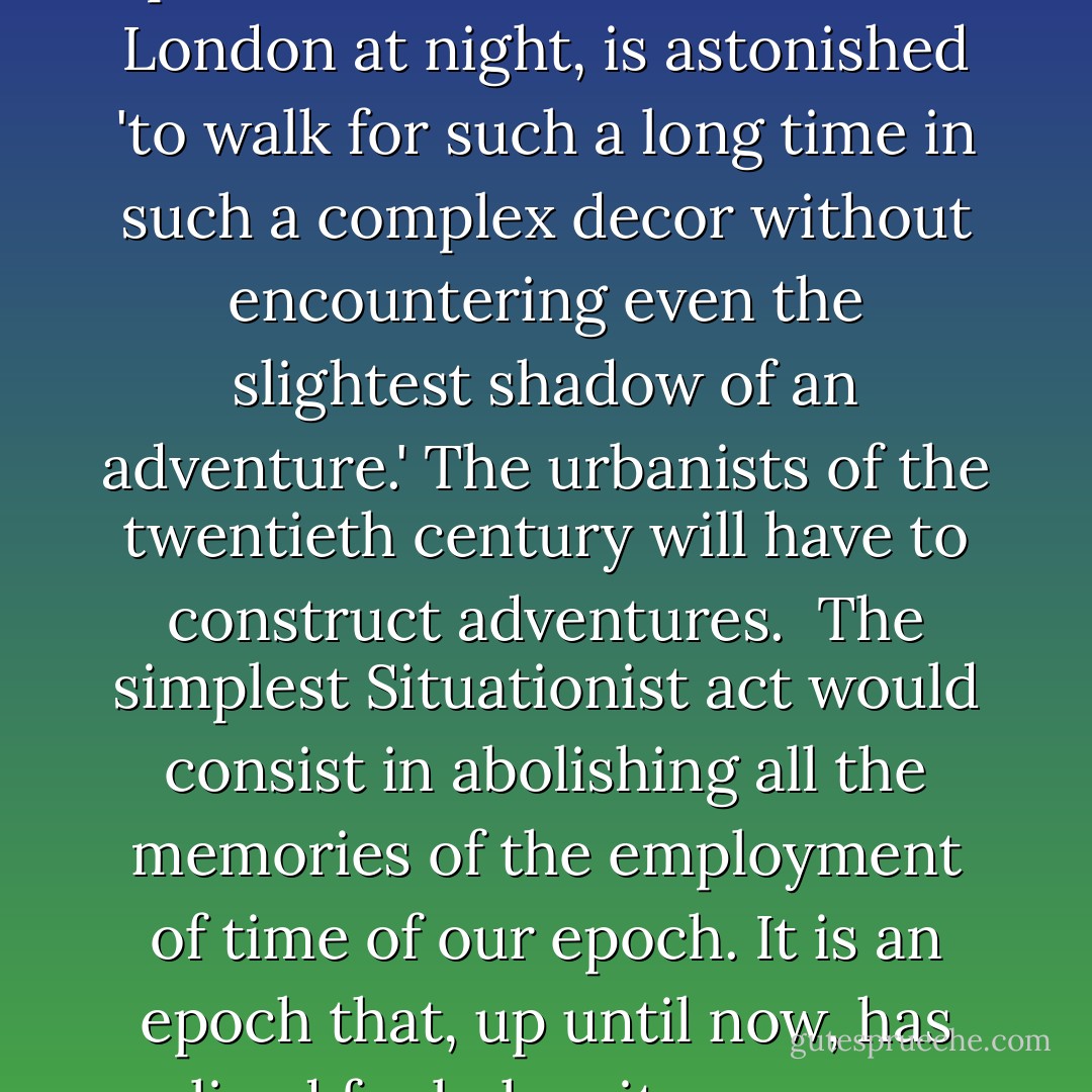 ...Robert Louis Stevenson presents a character who, in London at night, is astonished 'to walk for such a long time in such a complex decor without encountering even the slightest shadow of an adventure.' The urbanists of the twentieth century will have to construct adventures.<br /><br />The simplest Situationist act would consist in abolishing all the memories of the employment of time of our epoch. It is an epoch that, up until now, has lived far below its means. - Tom McDonough