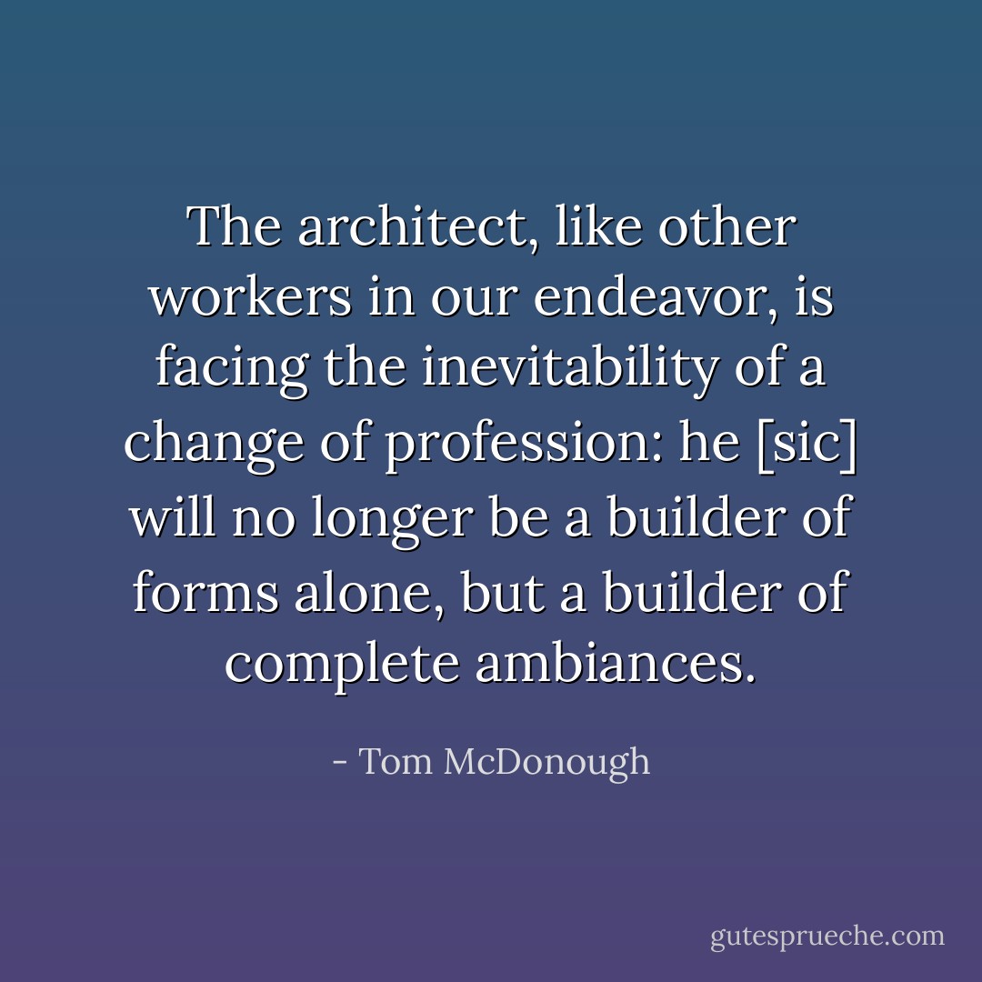 The architect, like other workers in our endeavor, is facing the inevitability of a change of profession: he [sic] will no longer be a builder of forms alone, but a builder of complete ambiances. - Tom McDonough