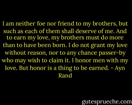I am neither foe nor friend to my brothers, but such as each of them shall deserve of me. And to earn my love, my brothers must do more than to have been born. I do not grant my love without reason, nor to any chance passer-by who may wish to claim it. I honor men with my love. But honor is a thing to be earned. - Ayn Rand