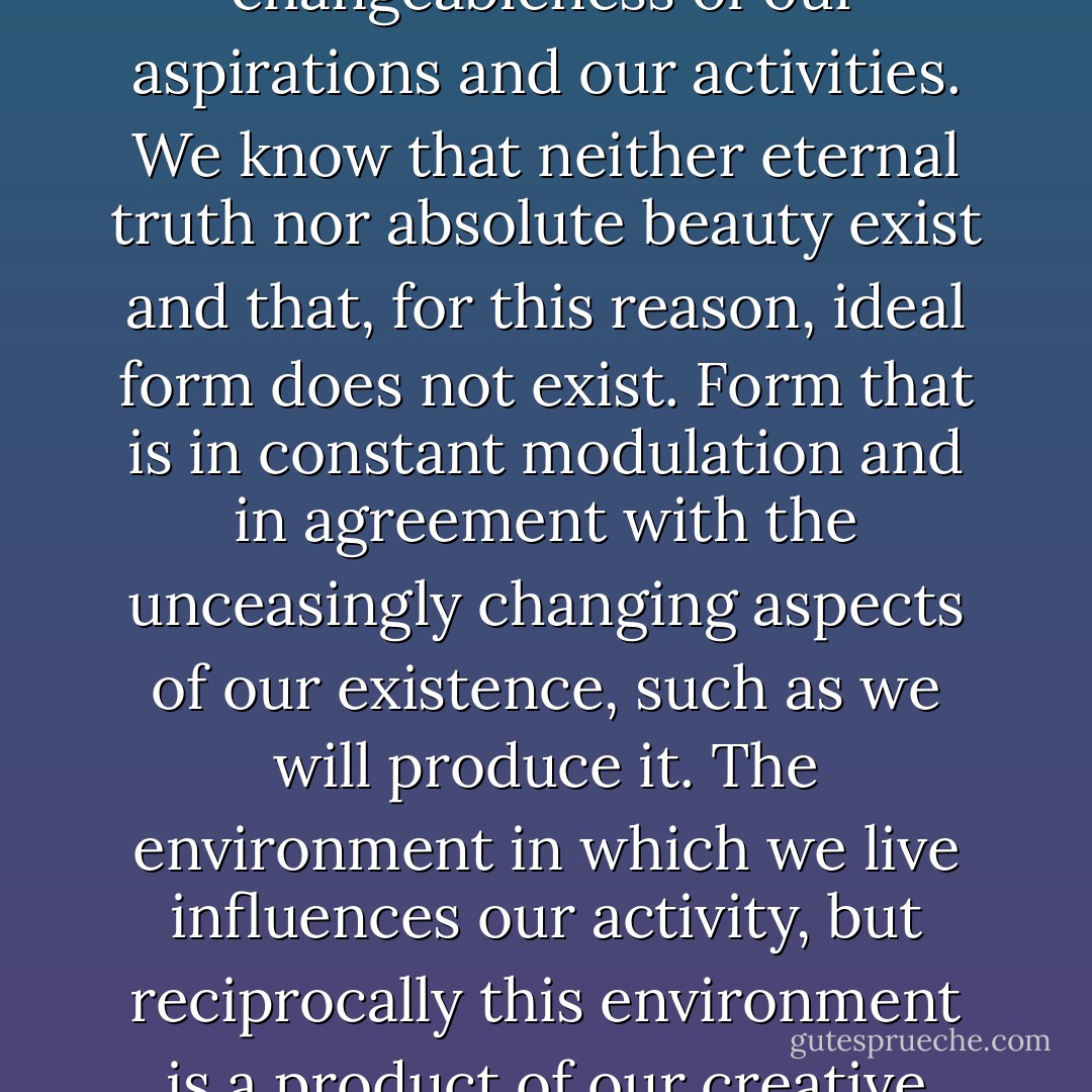 Unitary urbanism's point of departure is the changeableness of our aspirations and our activities. We know that neither eternal truth nor absolute beauty exist and that, for this reason, ideal form does not exist. Form that is in constant modulation and in agreement with the unceasingly changing aspects of our existence, such as we will produce it. The environment in which we live influences our activity, but reciprocally this environment is a product of our creative activity. - Tom McDonough