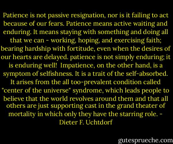 Patience is not passive resignation, nor is it failing to act because of our fears. Patience means active waiting and enduring. It means staying with something and doing all that we can - working, hoping, and exercising faith; bearing hardship with fortitude, even when the desires of our hearts are delayed. patience is not simply enduring; it is enduring well!<br /><br />Impatience, on the other hand, is a symptom of selfishness. It is a trait of the self-absorbed. It arises from the all too-prevalent condition called "center of the universe" syndrome, which leads people to believe that the world revolves around them and that all others are just supporting cast in the grand theater of mortality in which only they have the starring role. - Dieter F. Uchtdorf