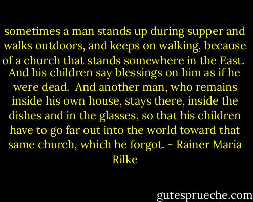 sometimes a man stands up during supper<br />and walks outdoors, and keeps on walking,<br />because of a church that stands somewhere in the East.<br /><br />And his children say blessings on him as if he were dead.<br /><br />And another man, who remains inside his own house,<br />stays there, inside the dishes and in the glasses,<br />so that his children have to go far out into the world<br />toward that same church, which he forgot. - Rainer Maria Rilke