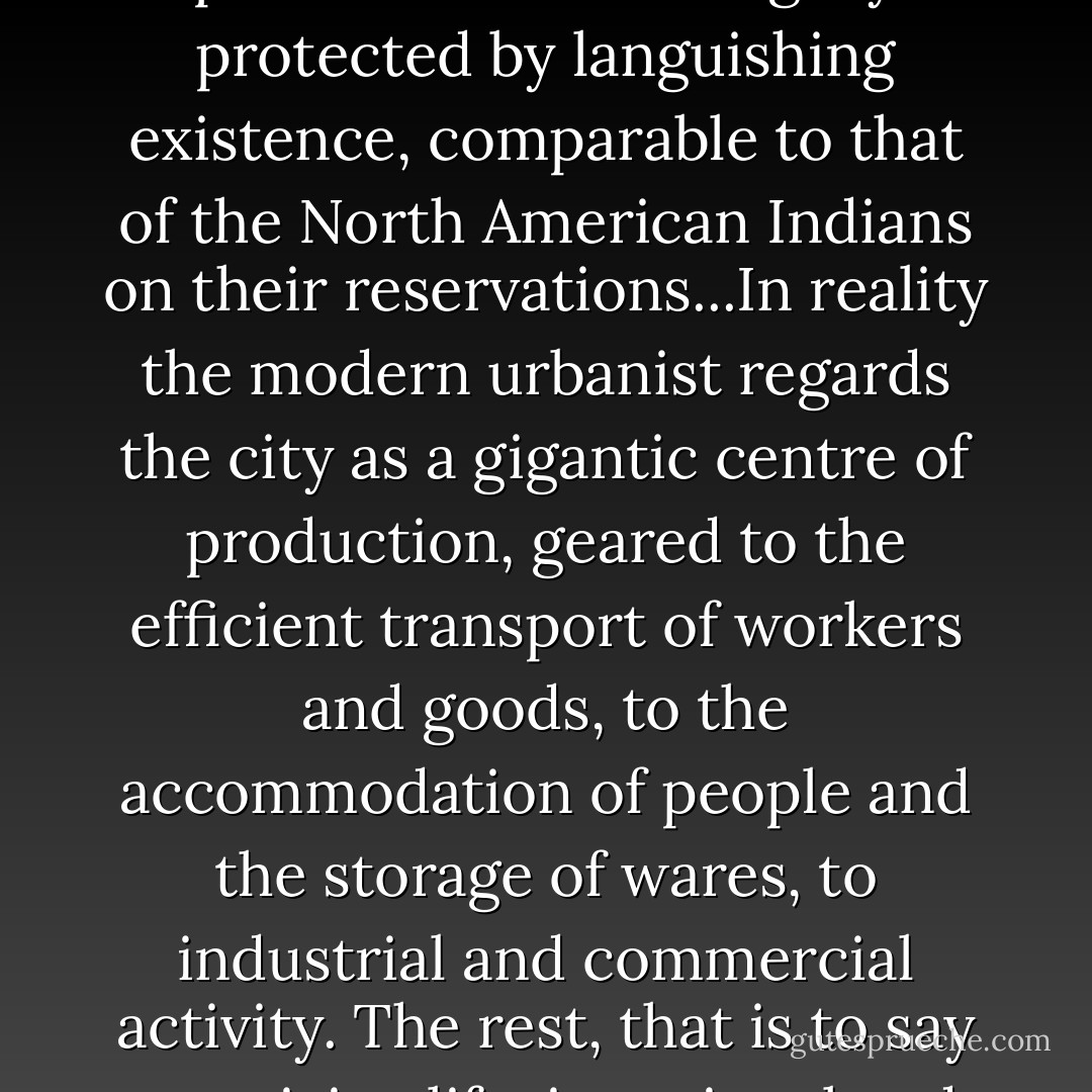All that remains of the garden city in our own day are traffic-free enclaves, islands in a sea of traffic where the pedestrian leads a legally protected by languishing existence, comparable to that of the North American Indians on their reservations...In reality the modern urbanist regards the city as a gigantic centre of production, geared to the efficient transport of workers and goods, to the accommodation of people and the storage of wares, to industrial and commercial activity. The rest, that is to say creativity, life, is optional and comes under the heading of recreation and leisure activities. - Tom McDonough