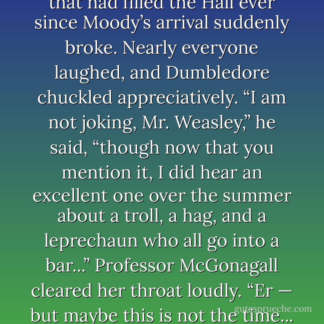 You’re JOKING!” said Fred Weasley loudly.<br />The tension that had filled the Hall ever since Moody’s arrival suddenly broke. Nearly everyone laughed, and Dumbledore chuckled appreciatively.<br />“I am <i>not</i> joking, Mr. Weasley,” he said, “though now that you mention it, I did hear an excellent one over the summer about a troll, a hag, and a leprechaun who all go into a bar...”<br />Professor McGonagall cleared her throat loudly.<br />“Er — but maybe this is not the time... no...” said Dumbledore. - J.K. Rowling