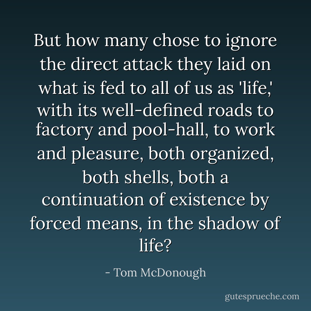 But how many chose to ignore the direct attack they laid on what is fed to all of us as 'life,' with its well-defined roads to factory and pool-hall, to work and pleasure, both organized, both shells, both a continuation of existence by forced means, in the shadow of life? - Tom McDonough