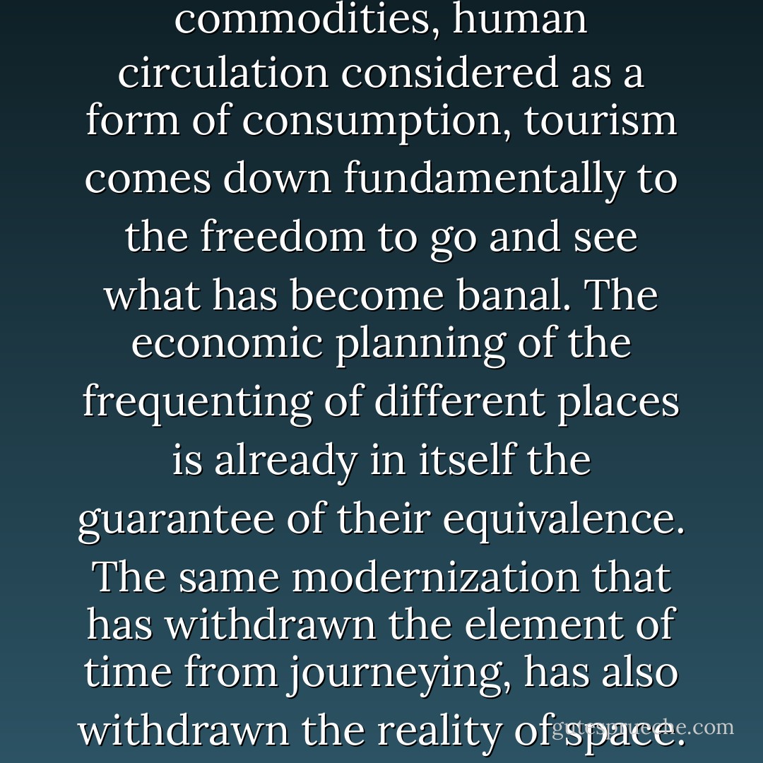 Byproduct of the circulation of commodities, human circulation considered as a form of consumption, tourism comes down fundamentally to the freedom to go and see what has become banal. The economic planning of the frequenting of different places is already in itself the guarantee of their equivalence. The same modernization that has withdrawn the element of time from journeying, has also withdrawn the reality of space. - Tom McDonough