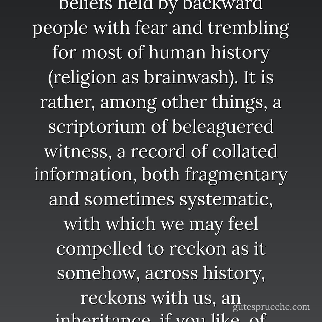 Religion isn't best understood primarily as a collection of beliefs held by backward people with fear and trembling for most of human history (religion as brainwash). It is rather, among other things, a scriptorium of beleaguered witness, a record of collated information, both fragmentary and sometimes systematic, with which we may feel compelled to reckon as it somehow, across history, reckons with us, an inheritance, if you like, of difficult wisdom. - David Dark