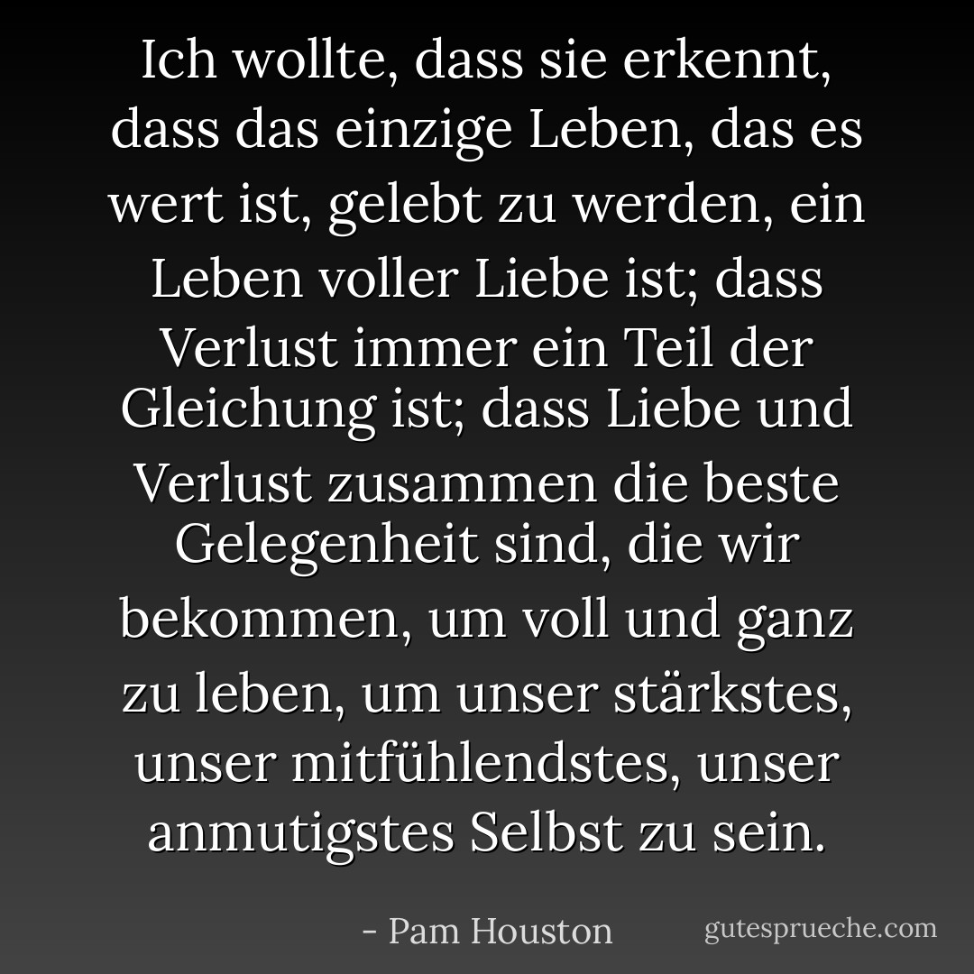 Ich wollte, dass sie erkennt, dass das einzige Leben, das es wert ist, gelebt zu werden, ein Leben voller Liebe ist; dass Verlust immer ein Teil der Gleichung ist; dass Liebe und Verlust zusammen die beste Gelegenheit sind, die wir bekommen, um voll und ganz zu leben, um unser stärkstes, unser mitfühlendstes, unser anmutigstes Selbst zu sein. - Pam Houston<