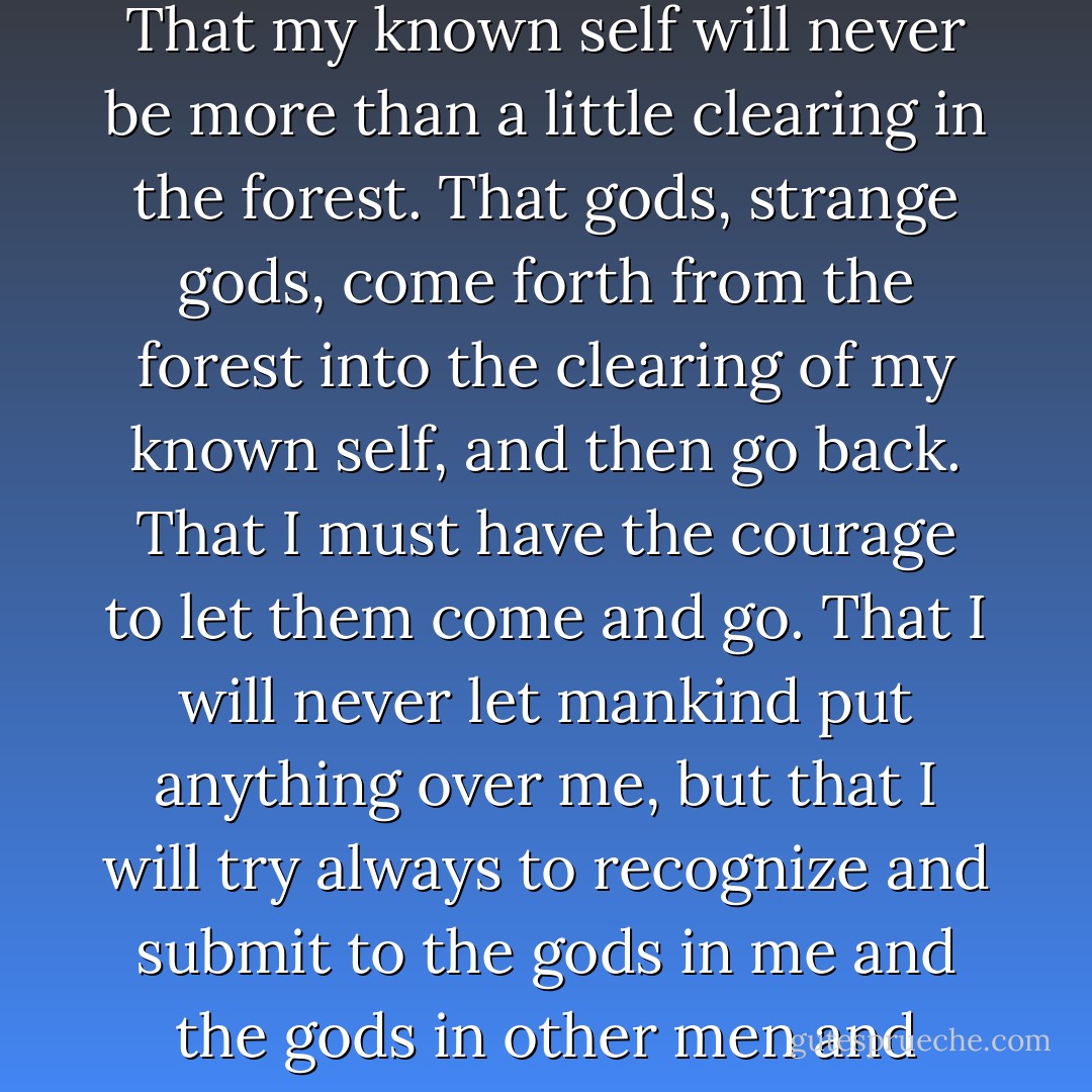 This is what I believe: That I am I. That my soul is a dark forest. That my known self will never be more than a little clearing in the forest. That gods, strange gods, come forth from the forest into the clearing of my known self, and then go back. That I must have the courage to let them come and go. That I will never let mankind put anything over me, but that I will try always to recognize and submit to the gods in me and the gods in other men and women. There is my creed. - D.H. Lawrence