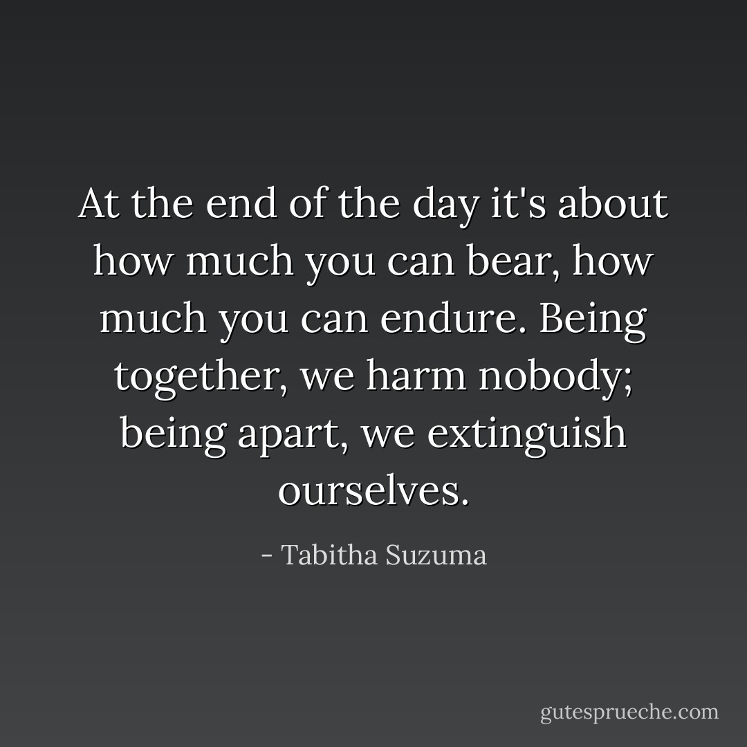 At the end of the day it's about how much you can bear, how much you can endure. Being together, we harm nobody; being apart, we extinguish ourselves. - Tabitha Suzuma