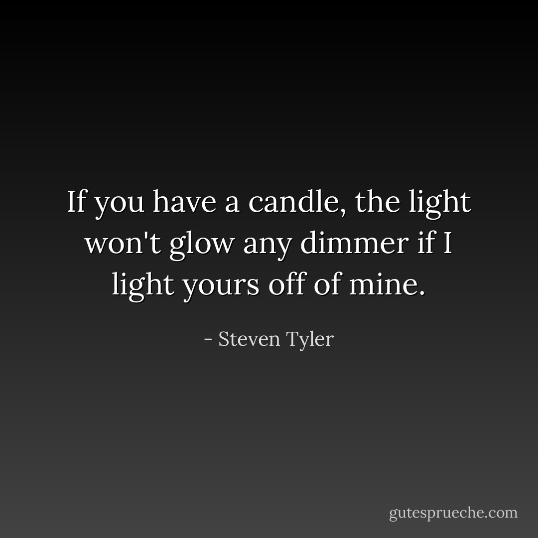 If you have a candle, the light won't glow any dimmer if I light yours off of mine. - Steven Tyler