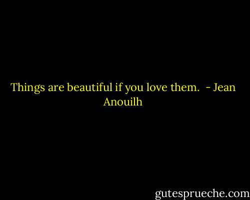 Things are beautiful if you love them.  - Jean Anouilh