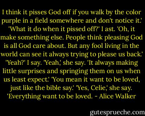 I think it pisses God off if you walk by the color purple in a field somewhere and don't notice it.' 'What it do when it pissed off?' I ast. 'Oh, it make something else. People think pleasing God is all God care about. But any fool living in the world can see it always trying to please us back.' 'Yeah?' I say. 'Yeah,' she say. 'It always making little surprises and springing them on us when us least expect.' 'You mean it want to be loved, just like the bible say.' 'Yes, Celie,' she say. 'Everything want to be loved. - Alice Walker