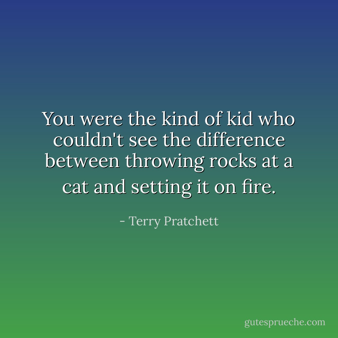 You were the kind of kid who couldn't see the difference between throwing rocks at a cat and setting it on fire. - Terry Pratchett