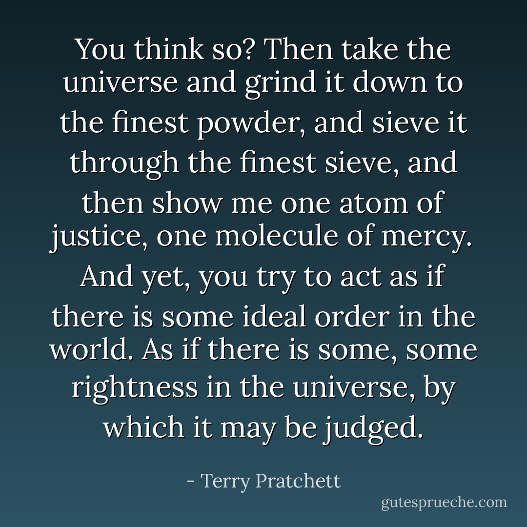 You think so? Then take the universe and grind it down to the finest powder, and sieve it through the finest sieve, and then show me one atom of justice, one molecule of mercy. And yet, you try to act as if there is some ideal order in the world. As if there is some, some rightness in the universe, by which it may be judged. - Terry Pratchett
