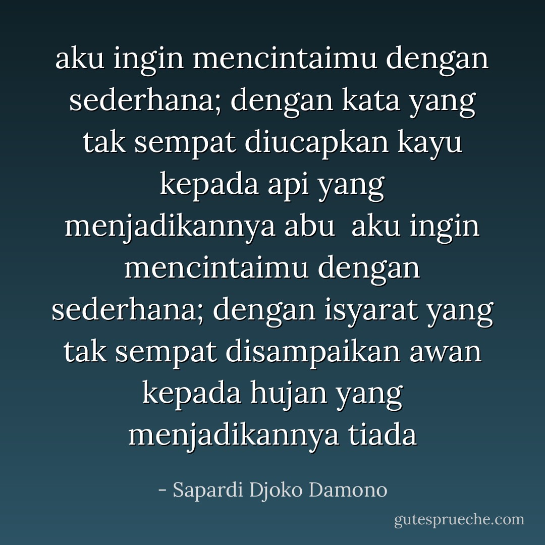aku ingin mencintaimu dengan sederhana;<br />dengan kata yang tak sempat diucapkan<br />kayu kepada api yang menjadikannya abu<br /><br />aku ingin mencintaimu dengan sederhana;<br />dengan isyarat yang tak sempat disampaikan awan kepada hujan yang menjadikannya tiada - Sapardi Djoko Damono