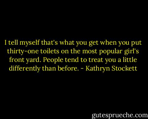 I tell myself that's what you get when you put thirty-one toilets on the most popular girl's front yard. People tend to treat you a little differently than before. - Kathryn Stockett