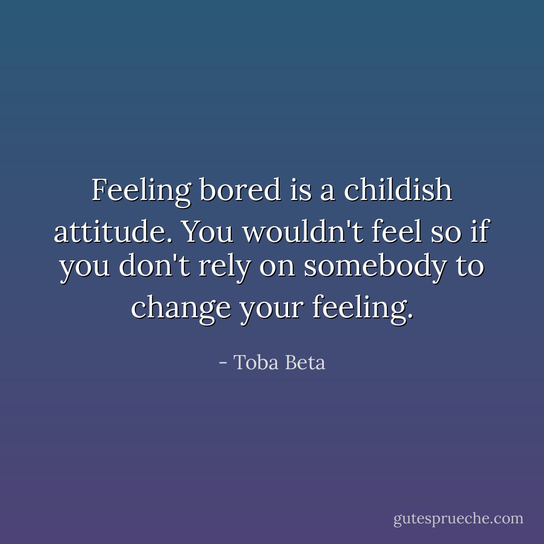 Feeling bored is a childish attitude.<br />You wouldn't feel so if you don't rely<br />on somebody to change your feeling. - Toba Beta