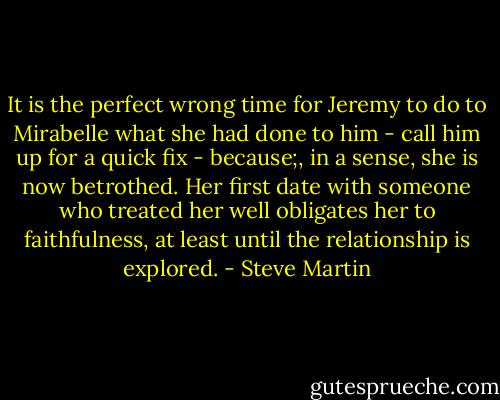 It is the perfect wrong time for Jeremy to do to Mirabelle what she had done to him - call him up for a quick fix - because;, in a sense, she is now betrothed. Her first date with someone who treated her well obligates her to faithfulness, at least until the relationship is explored. - Steve Martin