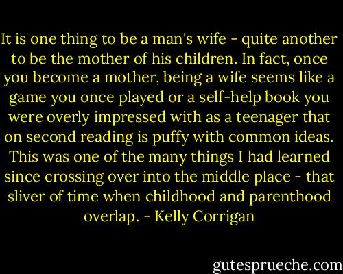 It is one thing to be a man's wife - quite another to be the mother of his children. In fact, once you become a mother, being a wife seems like a game you once played or a self-help book you were overly impressed with as a teenager that on second reading is puffy with common ideas. This was one of the many things I had learned since crossing over into the middle place - that sliver of time when childhood and parenthood overlap. - Kelly Corrigan