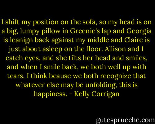 I shift my position on the sofa, so my head is on a big, lumpy pillow in Greenie's lap and Georgia is leanign back against my middle and Claire is just about asleep on the floor. Allison and I catch eyes, and she tilts her head and smiles, and when I smile back, we both well up with tears, I think beause we both recognize that whatever else may be unfolding, this is happiness. - Kelly Corrigan