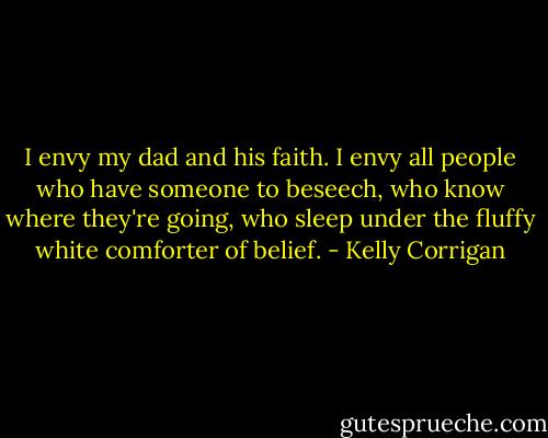 I envy my dad and his faith. I envy all people who have someone to beseech, who know where they're going, who sleep under the fluffy white comforter of belief. - Kelly Corrigan