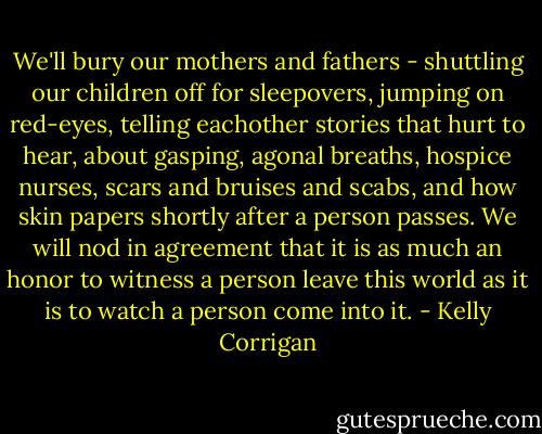 We'll bury our mothers and fathers - shuttling our children off for sleepovers, jumping on red-eyes, telling eachother stories that hurt to hear, about gasping, agonal breaths, hospice nurses, scars and bruises and scabs, and how skin papers shortly after a person passes. We will nod in agreement that it is as much an honor to witness a person leave this world as it is to watch a person come into it. - Kelly Corrigan