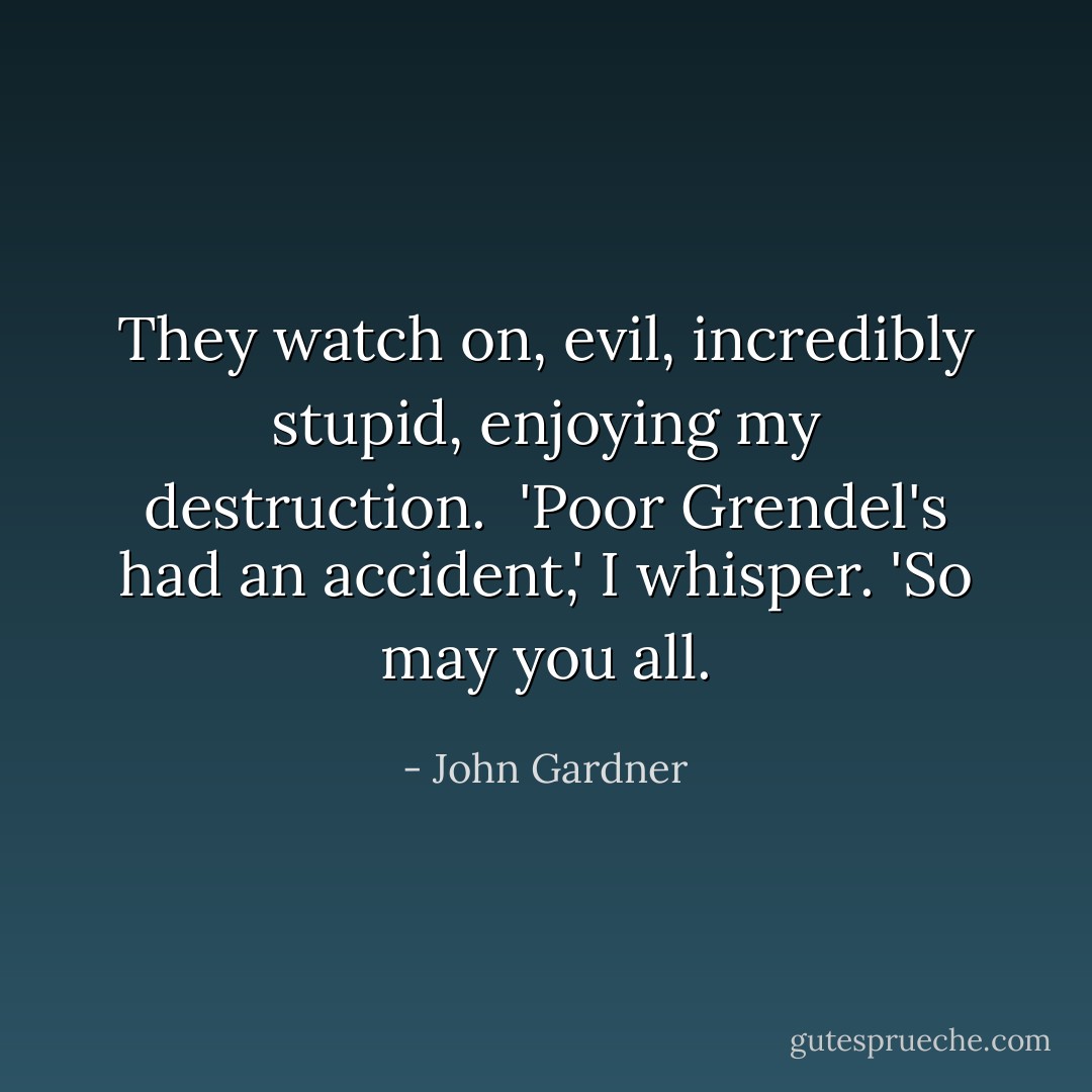 They watch on, evil, incredibly stupid, enjoying my destruction.<br /><br />'Poor Grendel's had an accident,' I whisper. 'So may you all. - John Gardner