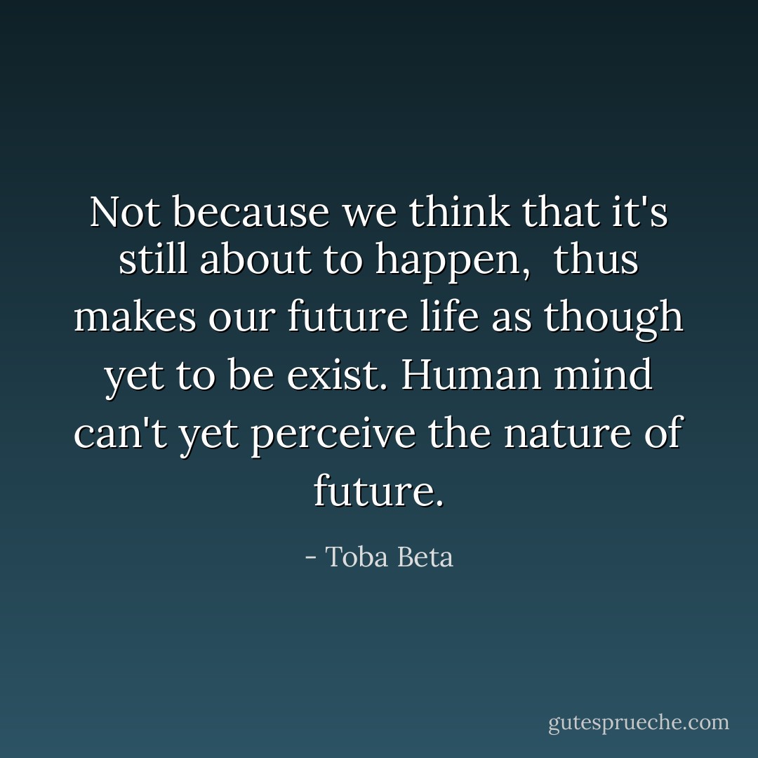 Not because we think that it's still about to happen, <br />thus makes our future life as though yet to be exist.<br />Human mind can't yet perceive the nature of future. - Toba Beta