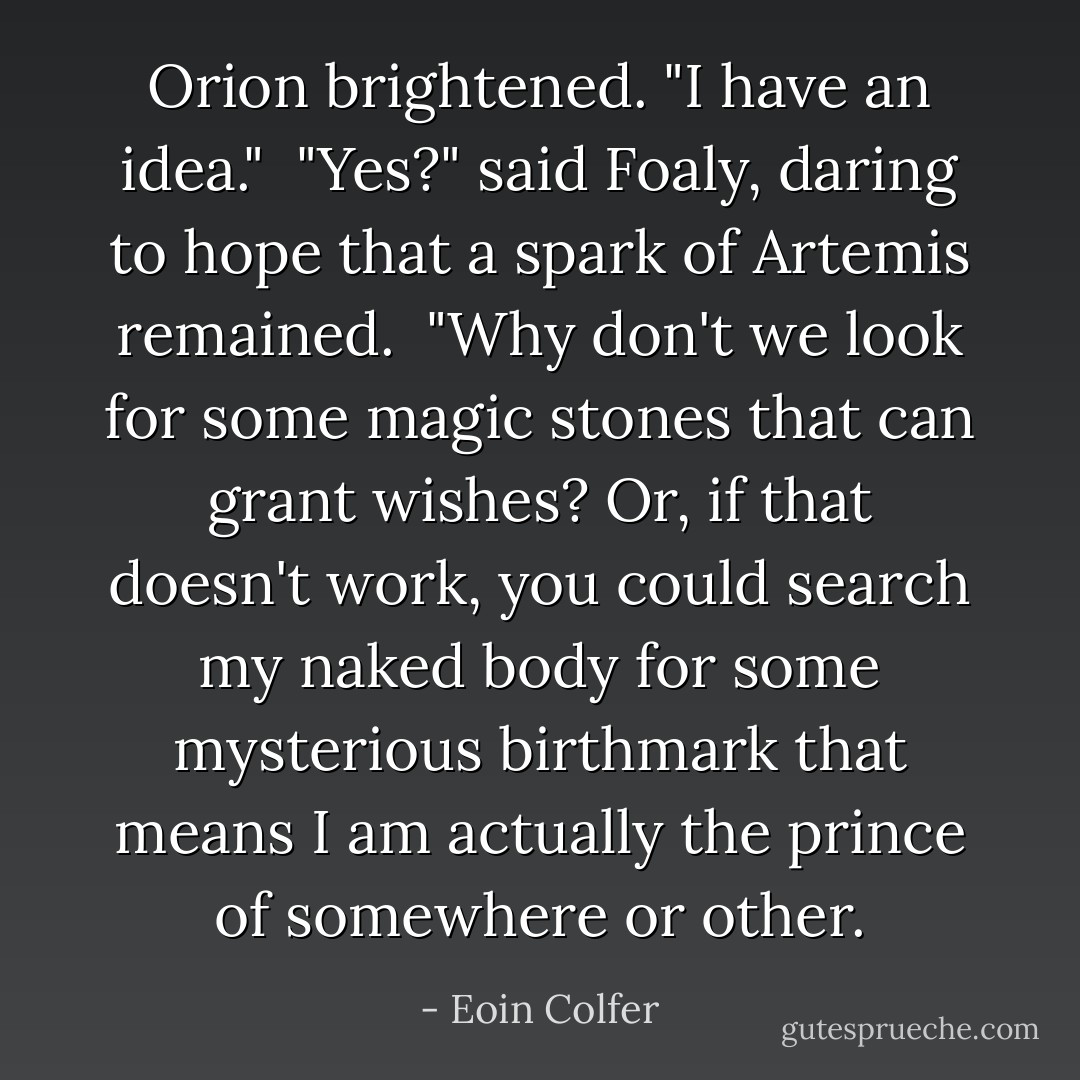 Orion brightened. "I have an idea."<br /><br />"Yes?" said Foaly, daring to hope that a spark of Artemis remained.<br /><br />"Why don't we look for some magic stones that can grant wishes? Or, if that doesn't work, you could search my naked body for some mysterious birthmark that means I am actually the prince of somewhere or other. - Eoin Colfer