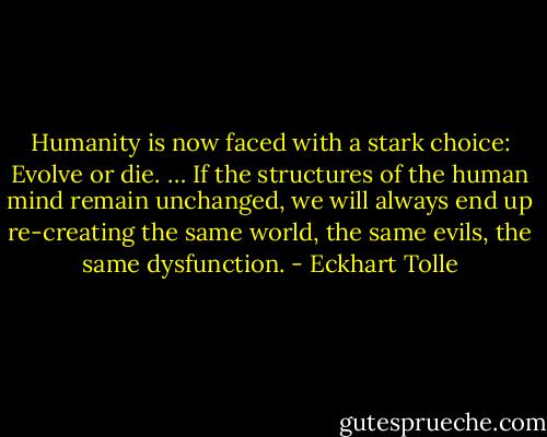 Humanity is now faced with a stark choice: Evolve or die. … If the structures of the human mind remain unchanged, we will always end up re-creating the same world, the same evils, the same dysfunction. - Eckhart Tolle