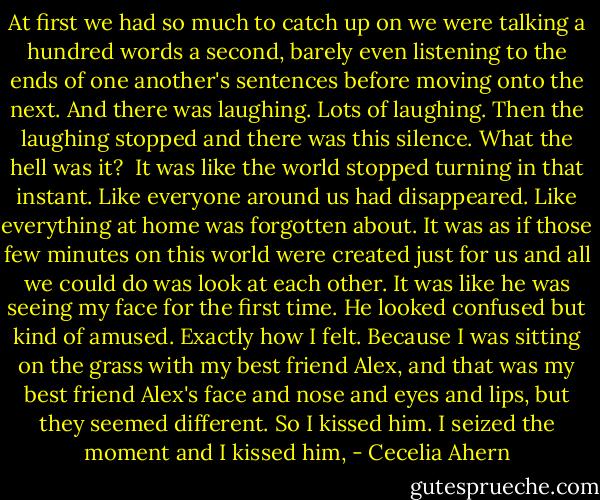 At first we had so much to catch up on we were talking a hundred words a second, barely even listening to the ends of one another's sentences before moving onto the next. And there was laughing. Lots of laughing. Then the laughing stopped and there was this silence. What the hell was it?<br /><br />It was like the world stopped turning in that instant. Like everyone around us had disappeared. Like everything at home was forgotten about. It was as if those few minutes on this world were created just for us and all we could do was look at each other. It was like he was seeing my face for the first time. He looked confused but kind of amused. Exactly how I felt. Because I was sitting on the grass with my best friend Alex, and that was my best friend Alex's face and nose and eyes and lips, but they seemed different. So I kissed him. I seized the moment and I kissed him, - Cecelia Ahern