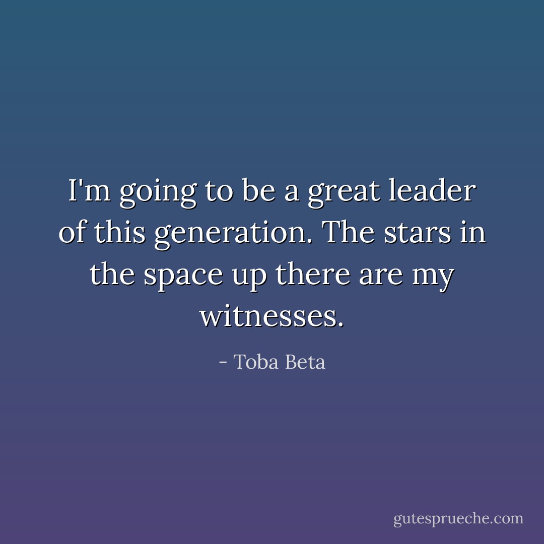 I'm going to be a great leader of this generation.<br />The stars in the space up there are my witnesses. - Toba Beta