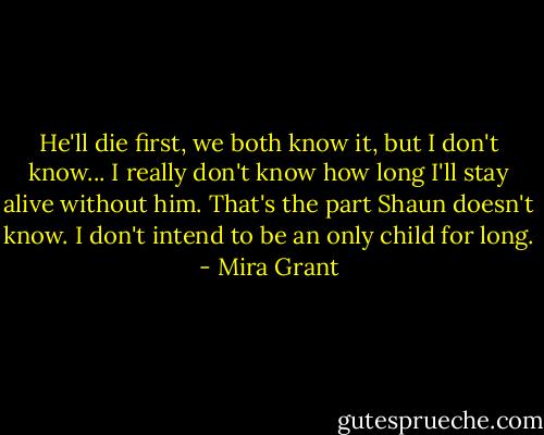 He'll die first, we both know it, but I don't know... I really don't know how long I'll stay alive without him. That's the part Shaun doesn't know. I don't intend to be an only child for long. - Mira Grant