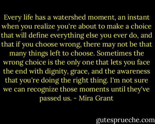Every life has a watershed moment, an instant when you realize you're about to make a choice that will define everything else you ever do, and that if you choose wrong, there may not be that many things left to choose. Sometimes the wrong choice is the only one that lets you face the end with dignity, grace, and the awareness that you're doing the right thing.<br />I'm not sure we can recognize those moments until they've passed us. - Mira Grant