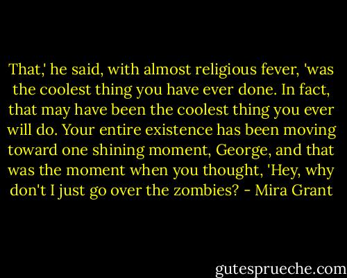 That,' he said, with almost religious fever, 'was the coolest thing you have ever done. In fact, that may have been the coolest thing you ever will do. Your entire existence has been moving toward one shining moment, George, and that was the moment when you thought, 'Hey, why don't I just go over the zombies? - Mira Grant