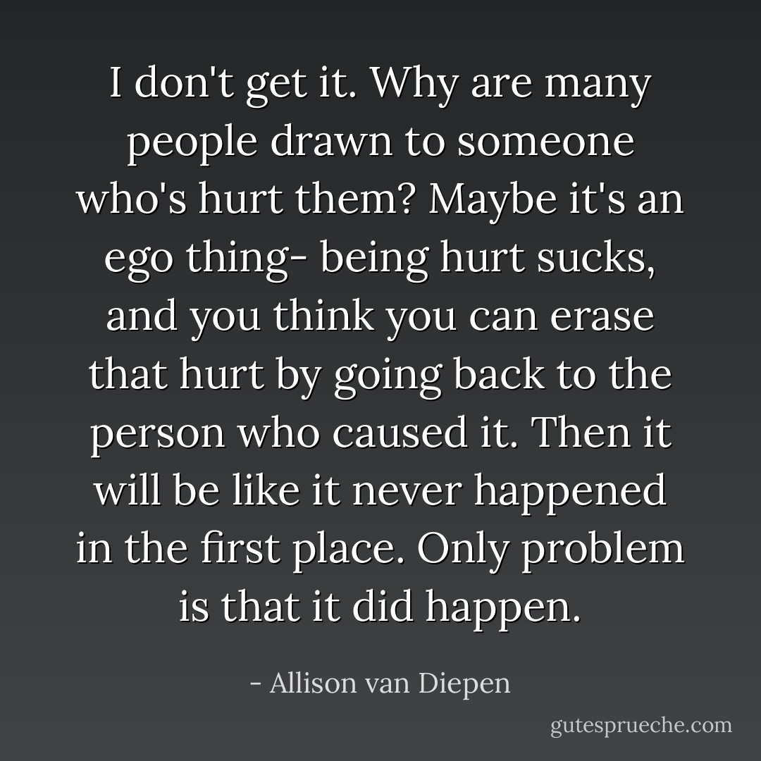 I don't get it. Why are many people drawn to someone who's hurt them? Maybe it's an ego thing- being hurt sucks, and you think you can erase that hurt by going back to the person who caused it. Then it will be like it never happened in the first place. Only problem is that it <i>did</i> happen. - Allison van Diepen