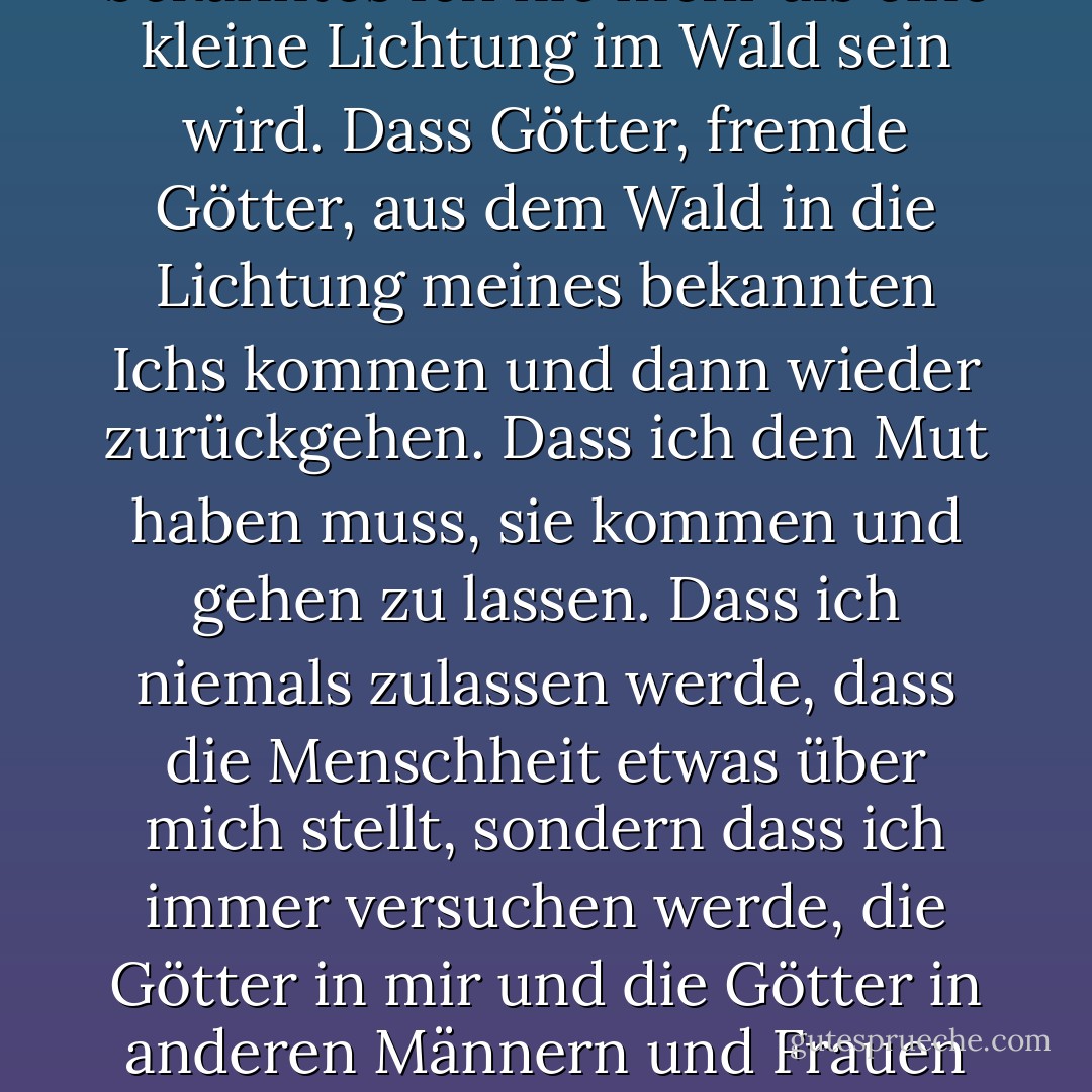 Das ist es, was ich glaube: Dass ich ich bin. Dass meine Seele ein dunkler Wald ist. Dass mein bekanntes Ich nie mehr als eine kleine Lichtung im Wald sein wird. Dass Götter, fremde Götter, aus dem Wald in die Lichtung meines bekannten Ichs kommen und dann wieder zurückgehen. Dass ich den Mut haben muss, sie kommen und gehen zu lassen. Dass ich niemals zulassen werde, dass die Menschheit etwas über mich stellt, sondern dass ich immer versuchen werde, die Götter in mir und die Götter in anderen Männern und Frauen zu erkennen und mich ihnen zu unterwerfen. Das ist mein Glaubensbekenntnis. - D.H. Lawrence<