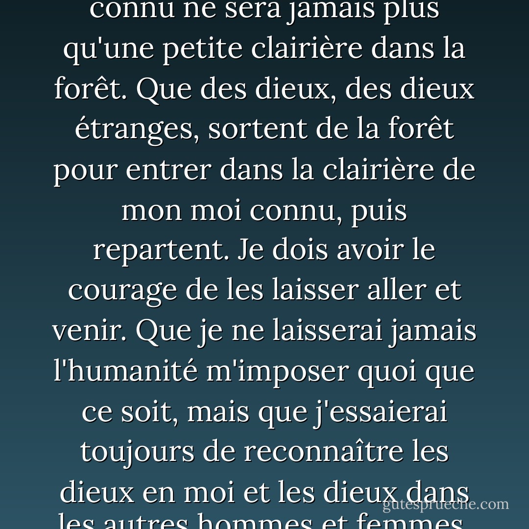 C'est ce que je crois : Que je suis moi. Que mon âme est une forêt obscure. Que mon moi connu ne sera jamais plus qu'une petite clairière dans la forêt. Que des dieux, des dieux étranges, sortent de la forêt pour entrer dans la clairière de mon moi connu, puis repartent. Je dois avoir le courage de les laisser aller et venir. Que je ne laisserai jamais l'humanité m'imposer quoi que ce soit, mais que j'essaierai toujours de reconnaître les dieux en moi et les dieux dans les autres hommes et femmes, et de m'y soumettre. Voilà mon credo. - D.H. Lawrence