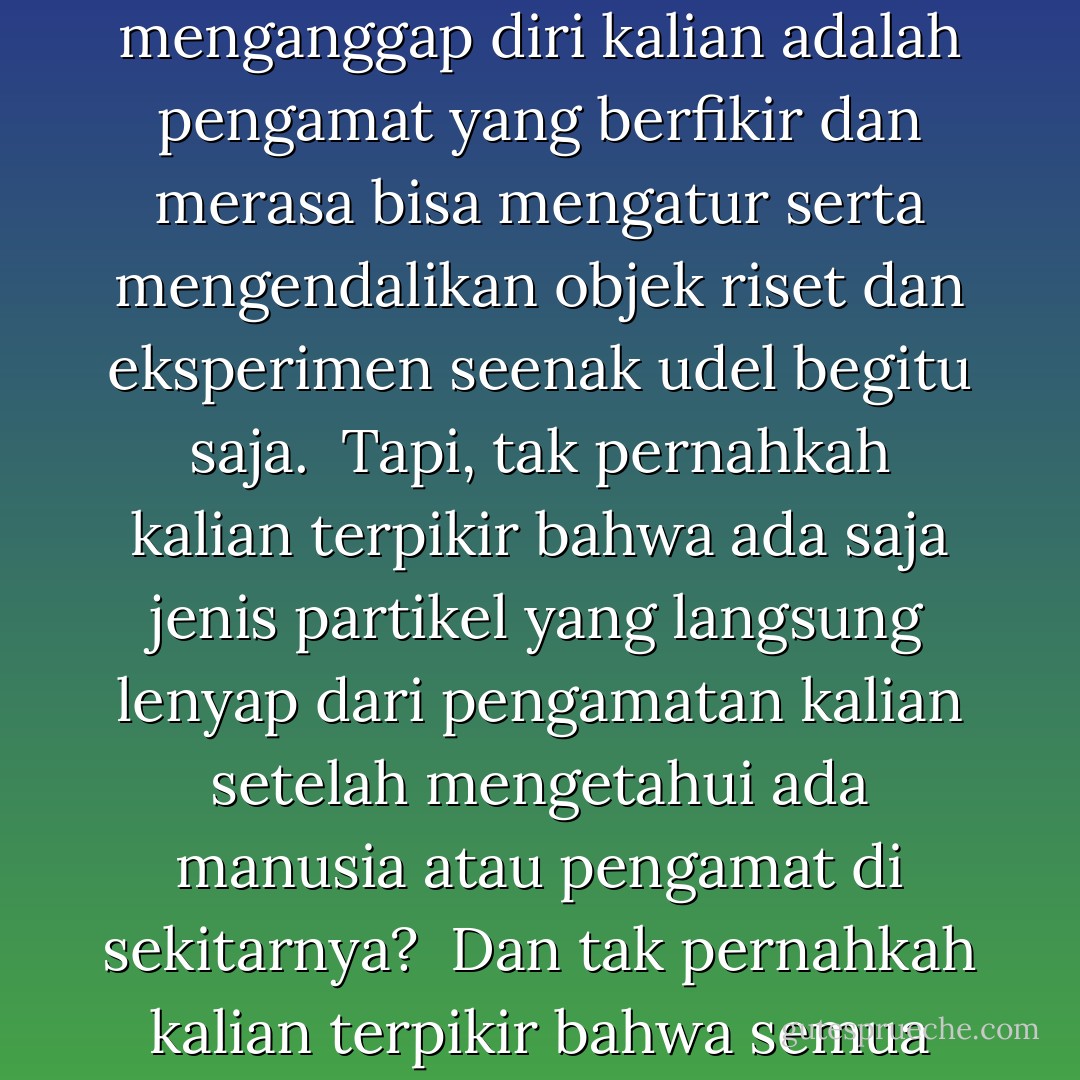 Yang kedua adalah sindrom pengamat-objek. <br />Kalian punya ragam disiplin ilmu yang berbasis pada riset dan eksperimen.<br />Kalian manusia, menganggap diri kalian adalah pengamat yang berfikir dan merasa bisa mengatur serta mengendalikan objek riset dan eksperimen seenak udel begitu saja. <br />Tapi, tak pernahkah kalian terpikir bahwa ada saja jenis partikel yang langsung lenyap dari pengamatan kalian setelah mengetahui ada manusia atau pengamat di sekitarnya? <br />Dan tak pernahkah kalian terpikir bahwa semua objek yang kalian awasi itupun sebenarnya adalah suatu jenis mahkluk hidup dalam tataran definisi yang berbeda? - Toba Beta