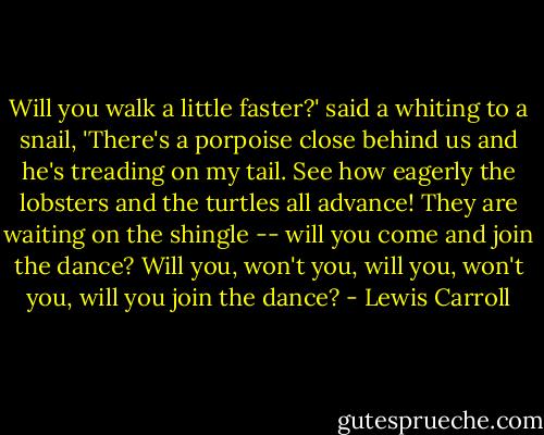 Will you walk a little faster?' said a whiting to a snail,<br />'There's a porpoise close behind us and he's treading on my tail.<br />See how eagerly the lobsters and the turtles all advance!<br />They are waiting on the shingle -- will you come and join the dance?<br />Will you, won't you, will you, won't you, will you join the dance? - Lewis Carroll