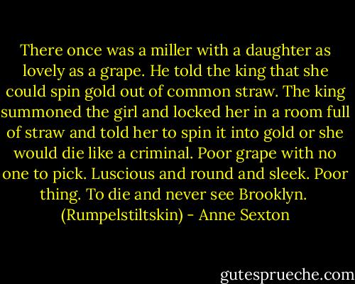 There once was a miller<br />with a daughter as lovely as a grape.<br />He told the king that she could<br />spin gold out of common straw.<br />The king summoned the girl<br />and locked her in a room full of straw<br />and told her to spin it into gold<br />or she would die like a criminal.<br />Poor grape with no one to pick.<br />Luscious and round and sleek.<br />Poor thing.<br />To die and never see Brooklyn.<br /><br />(Rumpelstiltskin) - Anne Sexton
