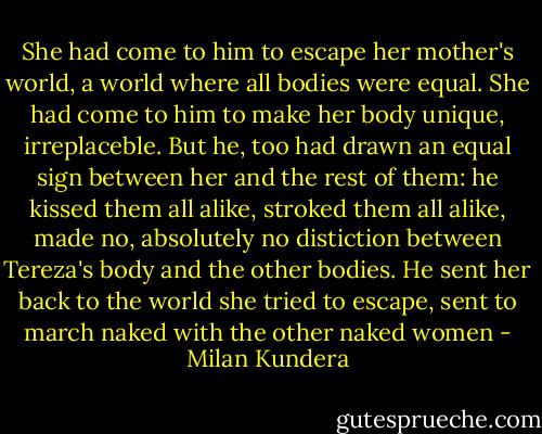 She had come to him to escape her mother's world, a world where all bodies were equal. She had come to him to make her body unique, irreplaceble. But he, too had drawn an equal sign between her and the rest of them: he kissed them all alike, stroked them all alike, made no, absolutely no distiction between Tereza's body and the other bodies. He sent her back to the world she tried to escape, sent to march naked with the other naked women - Milan Kundera