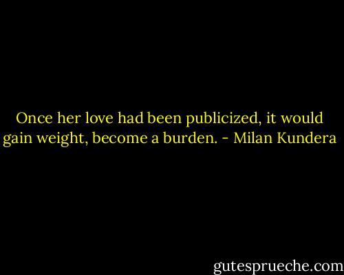 Once her love had been publicized, it would gain weight, become a burden. - Milan Kundera
