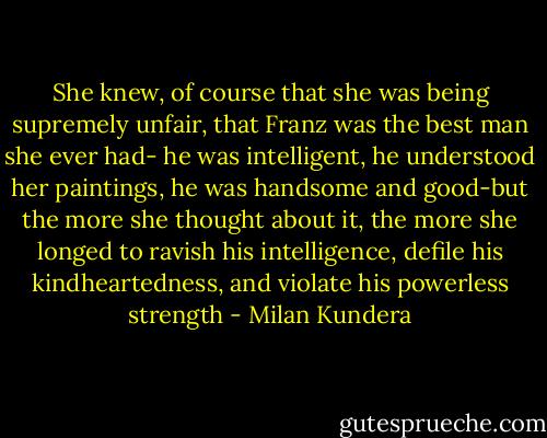 She knew, of course that she was being supremely unfair, that Franz was the best man she ever had- he was intelligent, he understood her paintings, he was handsome and good-but the more she thought about it, the more she longed to ravish his intelligence, defile his kindheartedness, and violate his powerless strength - Milan Kundera