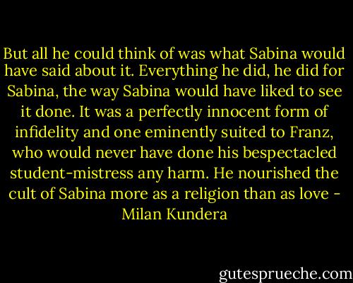 But all he could think of was what Sabina would have said about it. Everything he did, he did for Sabina, the way Sabina would have liked to see it done. It was a perfectly innocent form of infidelity and one eminently suited to Franz, who would never have done his bespectacled student-mistress any harm. He nourished the cult of Sabina more as a religion than as love - Milan Kundera