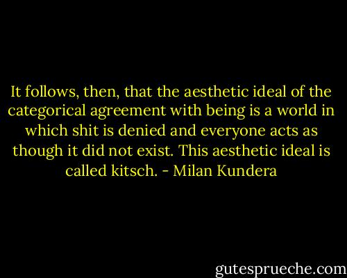 It follows, then, that the aesthetic ideal of the categorical agreement with being is a world in which shit is denied and everyone acts as though it did not exist. This aesthetic ideal is called kitsch. - Milan Kundera