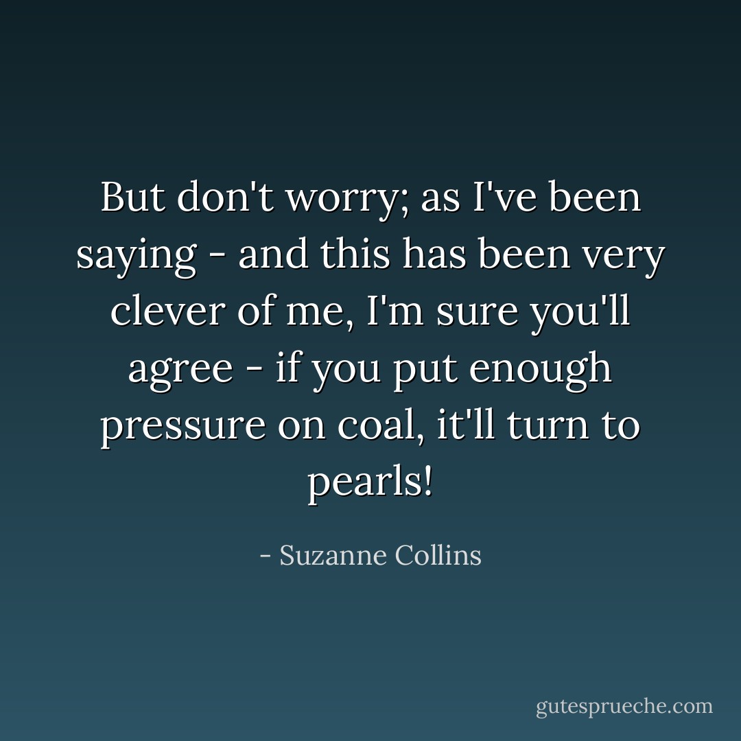 But don't worry; as I've been saying - and this has been very clever of me, I'm sure you'll agree - if you put enough pressure on coal, it'll turn to pearls! - Suzanne Collins
