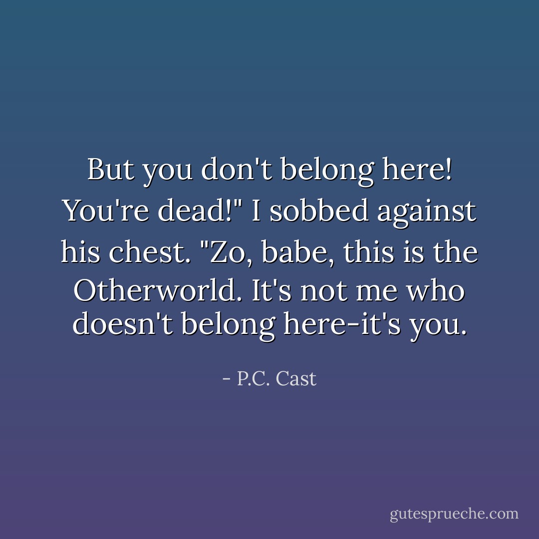 But you don't belong here! You're dead!" I sobbed against his chest.<br />"Zo, babe, this is the Otherworld. It's not me who doesn't belong here-it's you. - P.C. Cast